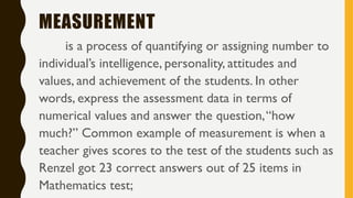 MEASUREMENT
is a process of quantifying or assigning number to
individual’s intelligence, personality, attitudes and
values, and achievement of the students. In other
words, express the assessment data in terms of
numerical values and answer the question,“how
much?” Common example of measurement is when a
teacher gives scores to the test of the students such as
Renzel got 23 correct answers out of 25 items in
Mathematics test;
 