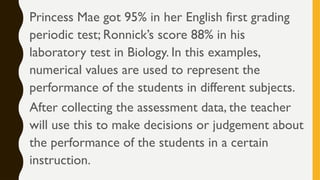 Princess Mae got 95% in her English first grading
periodic test; Ronnick’s score 88% in his
laboratory test in Biology. In this examples,
numerical values are used to represent the
performance of the students in different subjects.
After collecting the assessment data, the teacher
will use this to make decisions or judgement about
the performance of the students in a certain
instruction.
 