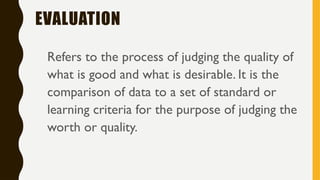 EVALUATION
Refers to the process of judging the quality of
what is good and what is desirable. It is the
comparison of data to a set of standard or
learning criteria for the purpose of judging the
worth or quality.
 