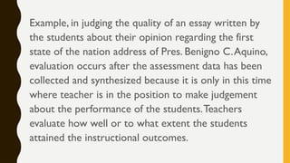 Example, in judging the quality of an essay written by
the students about their opinion regarding the first
state of the nation address of Pres. Benigno C.Aquino,
evaluation occurs after the assessment data has been
collected and synthesized because it is only in this time
where teacher is in the position to make judgement
about the performance of the students.Teachers
evaluate how well or to what extent the students
attained the instructional outcomes.
 