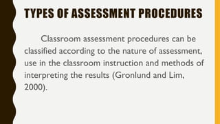 TYPES OF ASSESSMENT PROCEDURES
Classroom assessment procedures can be
classified according to the nature of assessment,
use in the classroom instruction and methods of
interpreting the results (Gronlund and Lim,
2000).
 
