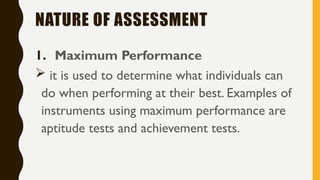 NATURE OF ASSESSMENT
1. Maximum Performance
 it is used to determine what individuals can
do when performing at their best. Examples of
instruments using maximum performance are
aptitude tests and achievement tests.
 