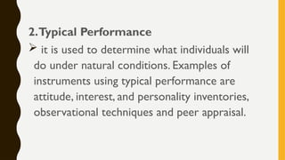 2.Typical Performance
 it is used to determine what individuals will
do under natural conditions. Examples of
instruments using typical performance are
attitude, interest, and personality inventories,
observational techniques and peer appraisal.
 