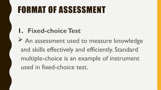 FORMAT OF ASSESSMENT
1. Fixed-choiceTest
 An assessment used to measure knowledge
and skills effectively and efficiently. Standard
multiple-choice is an example of instrument
used in fixed-choice test.
 