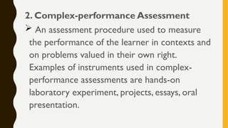 2. Complex-performance Assessment
 An assessment procedure used to measure
the performance of the learner in contexts and
on problems valued in their own right.
Examples of instruments used in complex-
performance assessments are hands-on
laboratory experiment, projects, essays, oral
presentation.
 