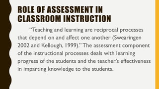 ROLE OF ASSESSMENT IN
CLASSROOM INSTRUCTION
“Teaching and learning are reciprocal processes
that depend on and affect one another (Swearingen
2002 and Kellough, 1999).” The assessment component
of the instructional processes deals with learning
progress of the students and the teacher’s effectiveness
in imparting knowledge to the students.
 