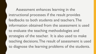 Assessment enhances learning in the
instructional processes if the result provides
feedbacks to both students and teachers.The
information obtained from the assessment is used
to evaluate the teaching methodologies and
strategies of the teacher. It is also used to make
teaching decisions.The result of assessment is used
to diagnose the learning problems of the students.
 