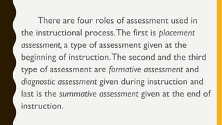 There are four roles of assessment used in
the instructional process.The first is placement
assessment, a type of assessment given at the
beginning of instruction.The second and the third
type of assessment are formative assessment and
diagnostic assessment given during instruction and
last is the summative assessment given at the end of
instruction.
 