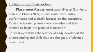 1. Beginning of Instruction
Placement Assessment according to Gronlund,
Linn, and Miller (2009) is concerned with entry
performance and typically focuses on the questions:
Does the learner posses the knowledge and skills
needed to begin the planned instruction?
To what extent has the learner already developed the
understanding and skills that are the goals of planned
objectives?
 
