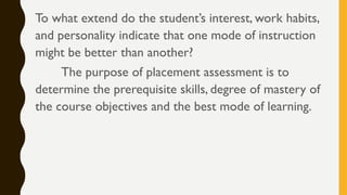 To what extend do the student’s interest, work habits,
and personality indicate that one mode of instruction
might be better than another?
The purpose of placement assessment is to
determine the prerequisite skills, degree of mastery of
the course objectives and the best mode of learning.
 