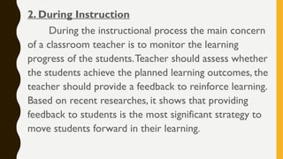 2. During Instruction
During the instructional process the main concern
of a classroom teacher is to monitor the learning
progress of the students.Teacher should assess whether
the students achieve the planned learning outcomes, the
teacher should provide a feedback to reinforce learning.
Based on recent researches, it shows that providing
feedback to students is the most significant strategy to
move students forward in their learning.
 