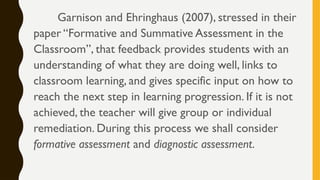Garnison and Ehringhaus (2007), stressed in their
paper “Formative and Summative Assessment in the
Classroom”, that feedback provides students with an
understanding of what they are doing well, links to
classroom learning, and gives specific input on how to
reach the next step in learning progression. If it is not
achieved, the teacher will give group or individual
remediation. During this process we shall consider
formative assessment and diagnostic assessment.
 