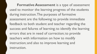 Formative Assessment is a type of assessment
used to monitor the learning progress of the students
during instruction.The purposes of formative
assessment are the following: to provide immediate
feedback to both student and teacher regarding the
success and failures of learning; to identify the learning
errors that are in need of correction; to provide
teachers with information on how to modify
instruction; and also to improve learning and
instruction.
 