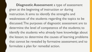 Diagnostic Assessment a type of assessment
given at the beginning of instruction or during
instruction. It aims to identify the strengths and
weaknesses of the students regarding the topics to be
discussed.The purposes of diagnostic assessment are to
determine the level of competence of the students; to
identify the students who already have knowledge about
the lesson; to determine the causes of learning problems
that cannot be revealed by formative assessment; and to
formulate a plan for remedial action.
 