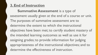 3. End of Instruction
Summative Assessment is a type of
assessment usually given at the end of a course or unit.
The purposes of summative assessment are to
determine the extent to which the instructional
objectives have been met; to certify student mastery of
the intended learning outcomes as well as use it for
assigning grades; to provide information for judging
appropriateness of the instructional objectives; and to
determine the effectiveness of instruction.
 