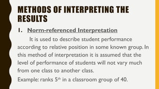 METHODS OF INTERPRETING THE
RESULTS
1. Norm-referenced Interpretation
It is used to describe student performance
according to relative position in some known group. In
this method of interpretation it is assumed that the
level of performance of students will not vary much
from one class to another class.
Example: ranks 5th
in a classroom group of 40.
 