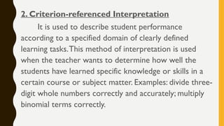 2. Criterion-referenced Interpretation
It is used to describe student performance
according to a specified domain of clearly defined
learning tasks.This method of interpretation is used
when the teacher wants to determine how well the
students have learned specific knowledge or skills in a
certain course or subject matter. Examples: divide three-
digit whole numbers correctly and accurately; multiply
binomial terms correctly.
 