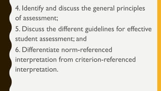 4. Identify and discuss the general principles
of assessment;
5. Discuss the different guidelines for effective
student assessment; and
6. Differentiate norm-referenced
interpretation from criterion-referenced
interpretation.
 