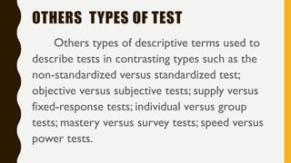 OTHERS TYPES OF TEST
Others types of descriptive terms used to
describe tests in contrasting types such as the
non-standardized versus standardized test;
objective versus subjective tests; supply versus
fixed-response tests; individual versus group
tests; mastery versus survey tests; speed versus
power tests.
 