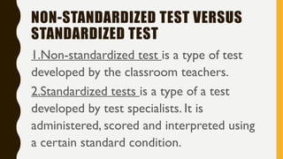 NON-STANDARDIZED TEST VERSUS
STANDARDIZED TEST
1.Non-standardized test is a type of test
developed by the classroom teachers.
2.Standardized tests is a type of a test
developed by test specialists. It is
administered, scored and interpreted using
a certain standard condition.
 