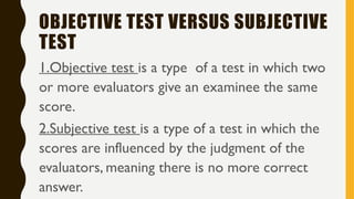 OBJECTIVE TEST VERSUS SUBJECTIVE
TEST
1.Objective test is a type of a test in which two
or more evaluators give an examinee the same
score.
2.Subjective test is a type of a test in which the
scores are influenced by the judgment of the
evaluators, meaning there is no more correct
answer.
 