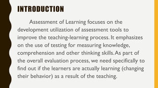 INTRODUCTION
Assessment of Learning focuses on the
development utilization of assessment tools to
improve the teaching-learning process. It emphasizes
on the use of testing for measuring knowledge,
comprehension and other thinking skills.As part of
the overall evaluation process, we need specifically to
find out if the learners are actually learning (changing
their behavior) as a result of the teaching.
 