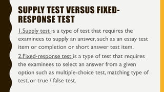 SUPPLY TEST VERSUS FIXED-
RESPONSE TEST
1.Supply test is a type of test that requires the
examinees to supply an answer, such as an essay test
item or completion or short answer test item.
2.Fixed-response test is a type of test that requires
the examinees to select an answer from a given
option such as multiple-choice test, matching type of
test, or true / false test.
 