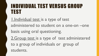 INDIVIDUAL TEST VERSUS GROUP
TEST
1.Individual test is a type of test
administered to student on a one-on –one
basis using oral questioning.
2.Group test is a type of test administered
to a group of individuals or group of
students.
 