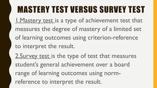 MASTERY TEST VERSUS SURVEY TEST
1.Mastery test is a type of achievement test that
measures the degree of mastery of a limited set
of learning outcomes using criterion-reference
to interpret the result.
2.Survey test is the type of test that measures
student’s general achievement over a board
range of learning outcomes using norm-
reference to interpret the result.
 