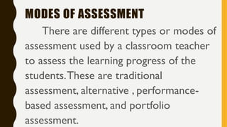 MODES OF ASSESSMENT
There are different types or modes of
assessment used by a classroom teacher
to assess the learning progress of the
students.These are traditional
assessment, alternative , performance-
based assessment, and portfolio
assessment.
 