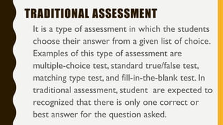 TRADITIONAL ASSESSMENT
It is a type of assessment in which the students
choose their answer from a given list of choice.
Examples of this type of assessment are
multiple-choice test, standard true/false test,
matching type test, and fill-in-the-blank test. In
traditional assessment, student are expected to
recognized that there is only one correct or
best answer for the question asked.
 