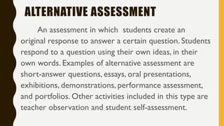ALTERNATIVE ASSESSMENT
An assessment in which students create an
original response to answer a certain question. Students
respond to a question using their own ideas, in their
own words. Examples of alternative assessment are
short-answer questions, essays, oral presentations,
exhibitions, demonstrations, performance assessment,
and portfolios. Other activities included in this type are
teacher observation and student self-assessment.
 