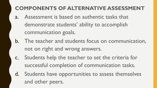 COMPONENTS OF ALTERNATIVE ASSESSMENT
a. Assessment is based on authentic tasks that
demonstrate students’ ability to accomplish
communication goals.
b. The teacher and students focus on communication,
not on right and wrong answers.
c. Students help the teacher to set the criteria for
successful completion of communication tasks.
d. Students have opportunities to assess themselves
and other peers.
 