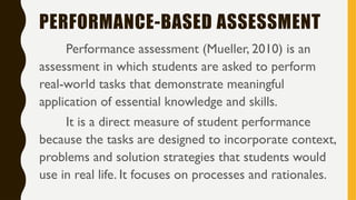 PERFORMANCE-BASED ASSESSMENT
Performance assessment (Mueller, 2010) is an
assessment in which students are asked to perform
real-world tasks that demonstrate meaningful
application of essential knowledge and skills.
It is a direct measure of student performance
because the tasks are designed to incorporate context,
problems and solution strategies that students would
use in real life. It focuses on processes and rationales.
 