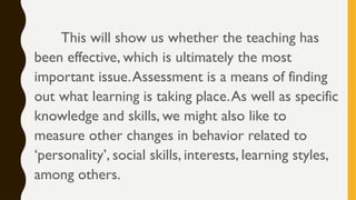 This will show us whether the teaching has
been effective, which is ultimately the most
important issue.Assessment is a means of finding
out what learning is taking place.As well as specific
knowledge and skills, we might also like to
measure other changes in behavior related to
‘personality’, social skills, interests, learning styles,
among others.
 