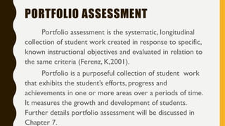 PORTFOLIO ASSESSMENT
Portfolio assessment is the systematic, longitudinal
collection of student work created in response to specific,
known instructional objectives and evaluated in relation to
the same criteria (Ferenz, K,2001).
Portfolio is a purposeful collection of student work
that exhibits the student’s efforts, progress and
achievements in one or more areas over a periods of time.
It measures the growth and development of students.
Further details portfolio assessment will be discussed in
Chapter 7.
 