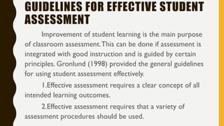 GUIDELINES FOR EFFECTIVE STUDENT
ASSESSMENT
Improvement of student learning is the main purpose
of classroom assessment.This can be done if assessment is
integrated with good instruction and is guided by certain
principles. Gronlund (1998) provided the general guidelines
for using student assessment effectively.
1.Effective assessment requires a clear concept of all
intended learning outcomes.
2.Effective assessment requires that a variety of
assessment procedures should be used.
 
