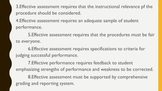 3.Effective assessment requires that the instructional relevance pf the
procedure should be considered.
4.Effective assessment requires an adequate sample of student
performance.
5.Effective assessment requires that the procedures must be fair
to everyone.
6.Effective assessment requires specifications to criteria for
judging successful performance.
7.Effective performance requires feedback to student
emphasizing strengths of performance and weakness to be corrected.
8.Effective assessment must be supported by comprehensive
grading and reporting system.
 