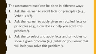 The assessment itself can be done in different ways:
1. Ask the learner to recall facts or principles (e.g.,
What is ‘x’?).
2. Ask the learner to apply given or recalled facts or
principles (e.g., How does x help you solve this
problem?).
3. Ask the to select and apply facts and principles to
solve a given problem (e.g., what do you know that
will help you solve this problem?).
 