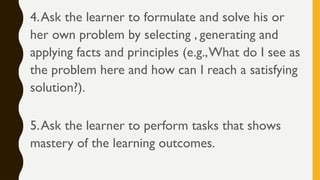 4.Ask the learner to formulate and solve his or
her own problem by selecting , generating and
applying facts and principles (e.g.,What do I see as
the problem here and how can I reach a satisfying
solution?).
5.Ask the learner to perform tasks that shows
mastery of the learning outcomes.
 