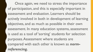 Once again, we need to stress the importance
of participation, and this is especially important in
assessment and evaluation. Learners should be
actively involved in both in development of learning
objectives, and as much as possible in their own
assessment. In many education systems, assessment
is used as a tool of ‘sorting’ students for selection
purposes.Assessment where students are
compared with each other is known as norm-
referencing.
 