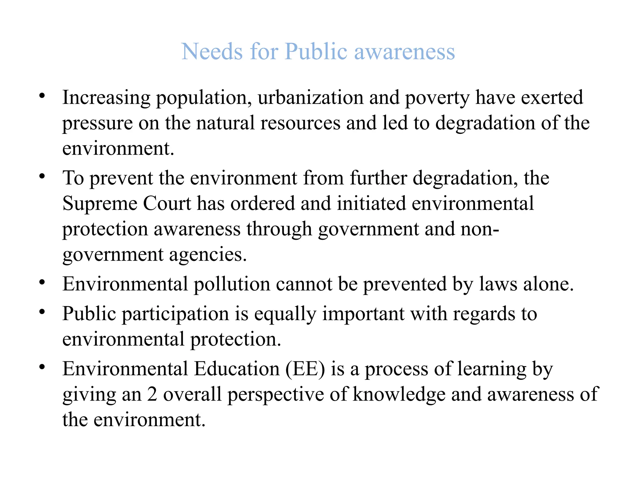 Needs for Public awareness
• Increasing population, urbanization and poverty have exerted
pressure on the natural resources and led to degradation of the
environment.
• To prevent the environment from further degradation, the
Supreme Court has ordered and initiated environmental
protection awareness through government and non-
government agencies.
• Environmental pollution cannot be prevented by laws alone.
• Public participation is equally important with regards to
environmental protection.
• Environmental Education (EE) is a process of learning by
giving an 2 overall perspective of knowledge and awareness of
the environment.
 