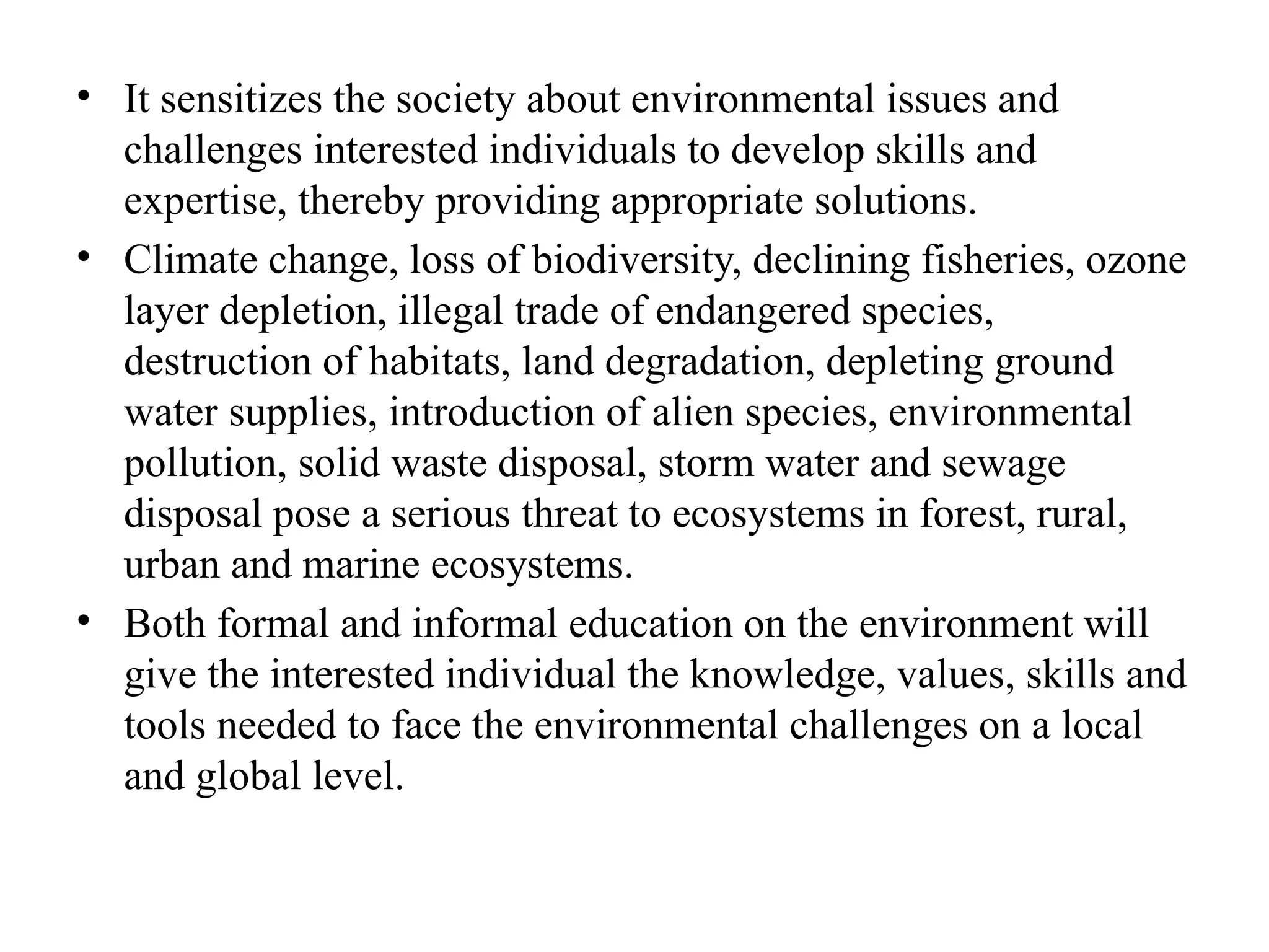 • It sensitizes the society about environmental issues and
challenges interested individuals to develop skills and
expertise, thereby providing appropriate solutions.
• Climate change, loss of biodiversity, declining fisheries, ozone
layer depletion, illegal trade of endangered species,
destruction of habitats, land degradation, depleting ground
water supplies, introduction of alien species, environmental
pollution, solid waste disposal, storm water and sewage
disposal pose a serious threat to ecosystems in forest, rural,
urban and marine ecosystems.
• Both formal and informal education on the environment will
give the interested individual the knowledge, values, skills and
tools needed to face the environmental challenges on a local
and global level.
 