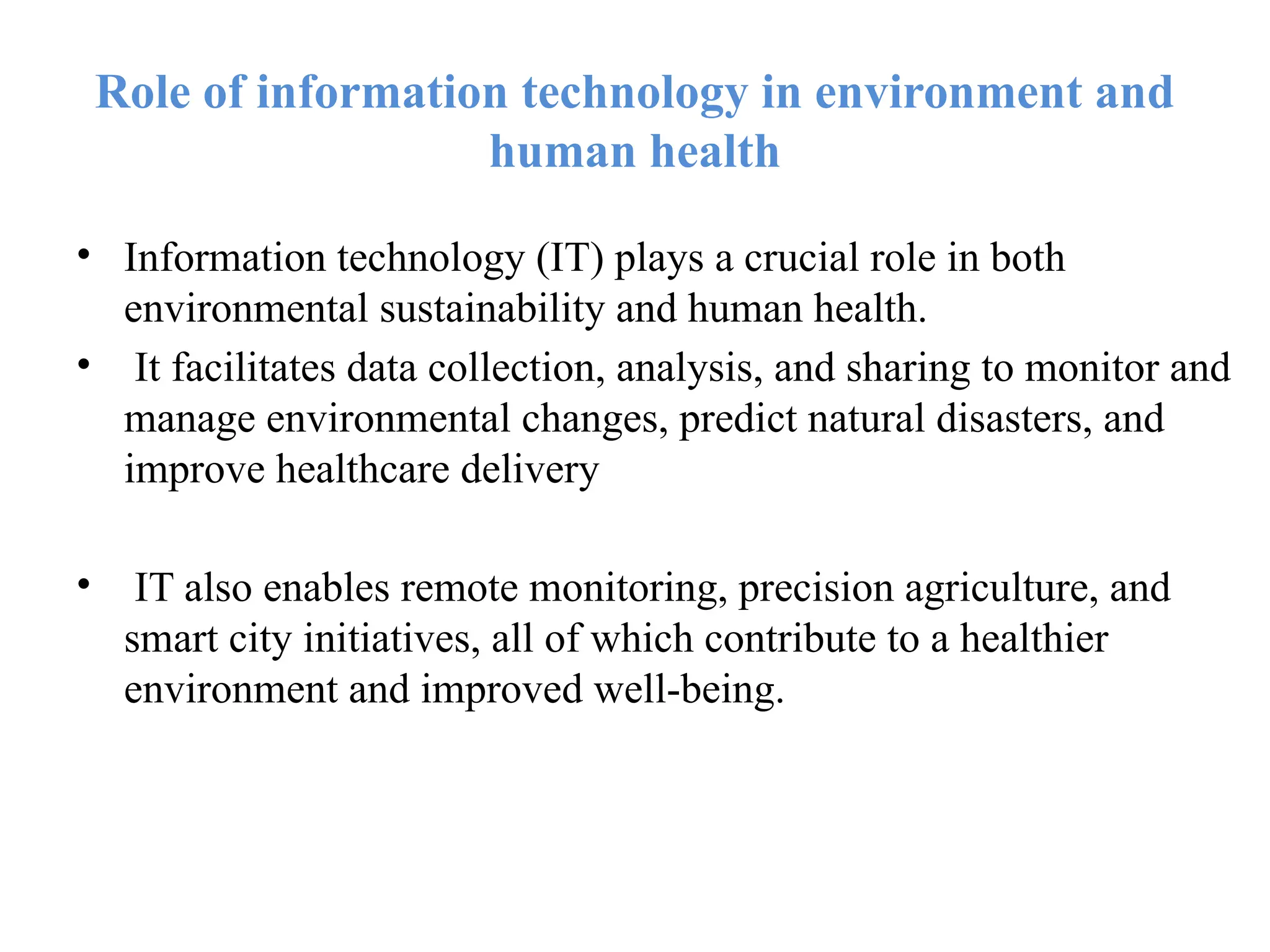 Role of information technology in environment and
human health
• Information technology (IT) plays a crucial role in both
environmental sustainability and human health.
• It facilitates data collection, analysis, and sharing to monitor and
manage environmental changes, predict natural disasters, and
improve healthcare delivery
• IT also enables remote monitoring, precision agriculture, and
smart city initiatives, all of which contribute to a healthier
environment and improved well-being.
 