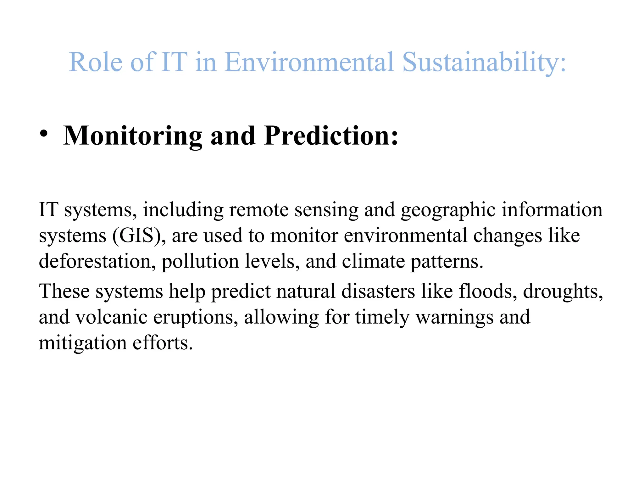 Role of IT in Environmental Sustainability:
• Monitoring and Prediction:
IT systems, including remote sensing and geographic information
systems (GIS), are used to monitor environmental changes like
deforestation, pollution levels, and climate patterns.
These systems help predict natural disasters like floods, droughts,
and volcanic eruptions, allowing for timely warnings and
mitigation efforts.
 