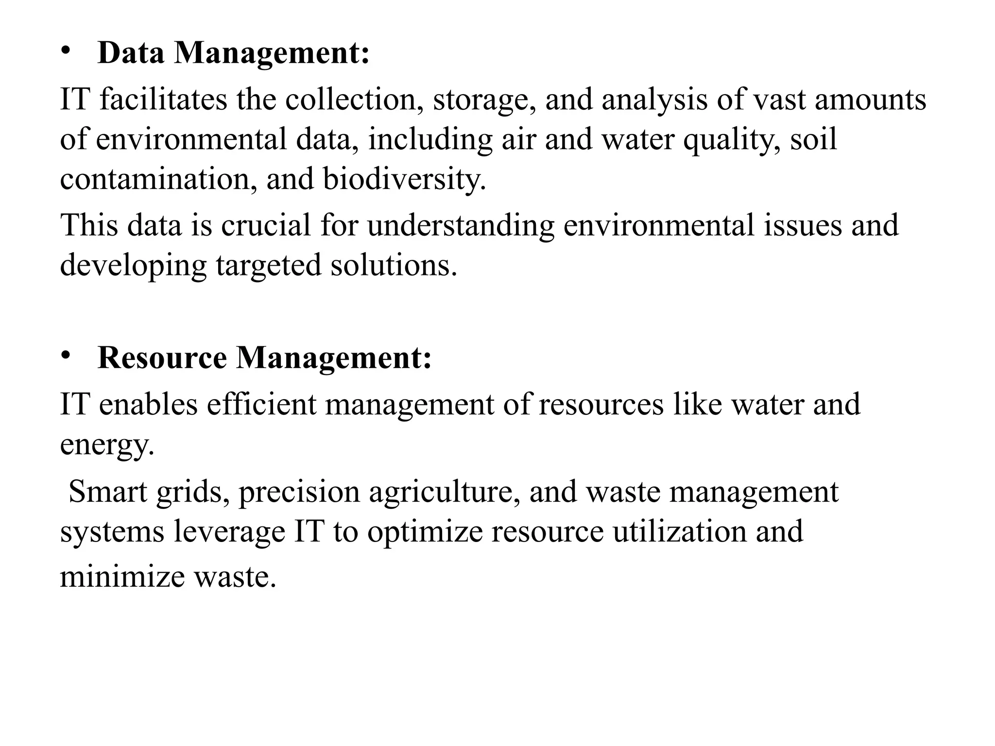 • Data Management:
IT facilitates the collection, storage, and analysis of vast amounts
of environmental data, including air and water quality, soil
contamination, and biodiversity.
This data is crucial for understanding environmental issues and
developing targeted solutions.
• Resource Management:
IT enables efficient management of resources like water and
energy.
Smart grids, precision agriculture, and waste management
systems leverage IT to optimize resource utilization and
minimize waste.
 