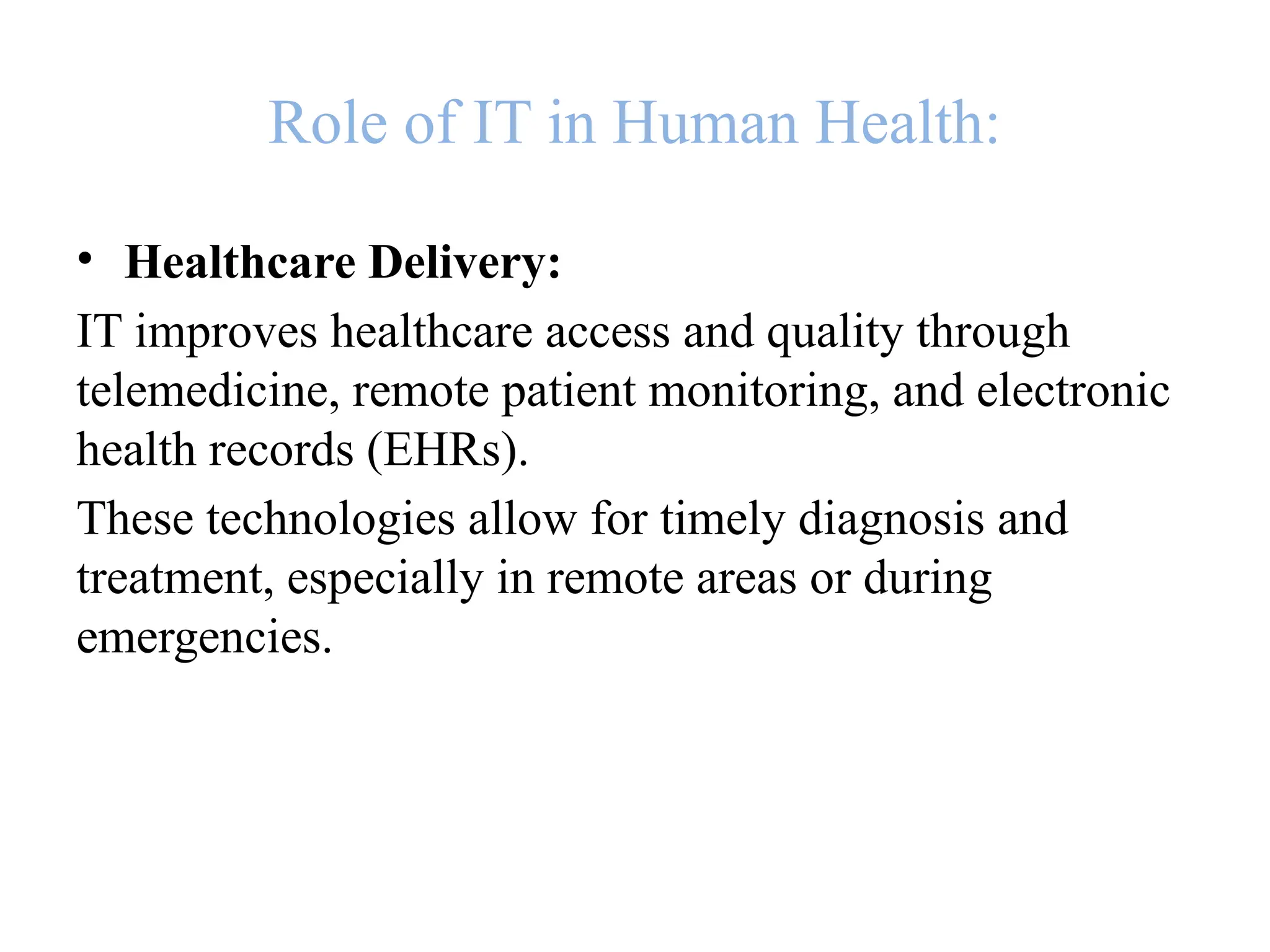 Role of IT in Human Health:
• Healthcare Delivery:
IT improves healthcare access and quality through
telemedicine, remote patient monitoring, and electronic
health records (EHRs).
These technologies allow for timely diagnosis and
treatment, especially in remote areas or during
emergencies.
 
