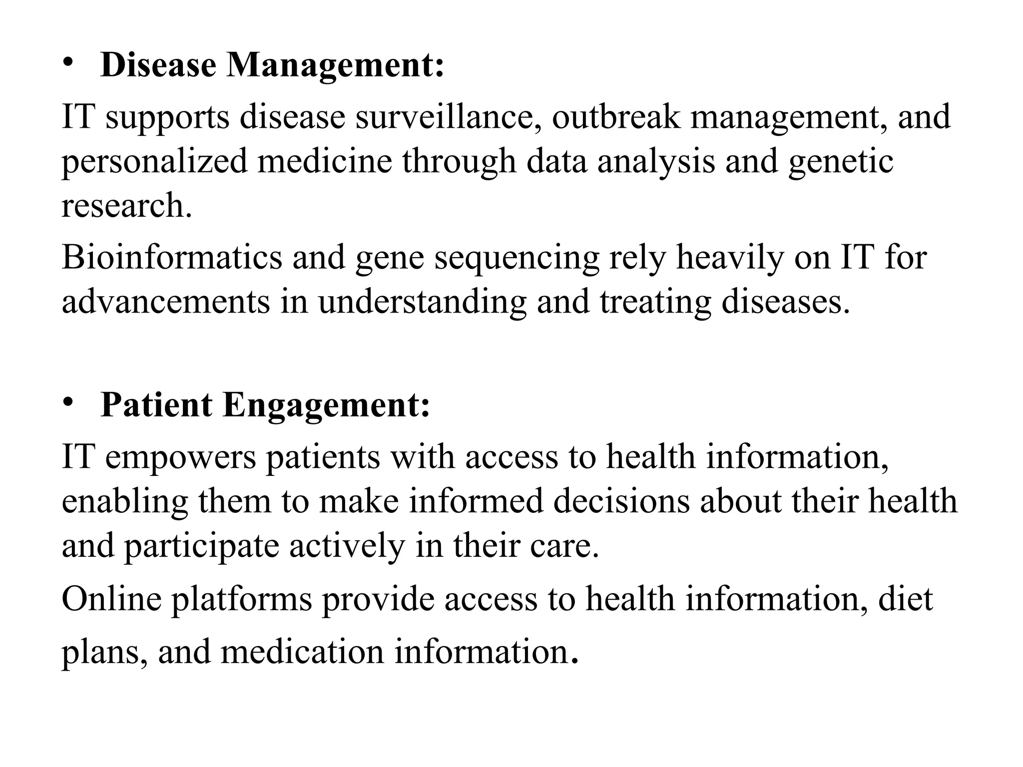 • Disease Management:
IT supports disease surveillance, outbreak management, and
personalized medicine through data analysis and genetic
research.
Bioinformatics and gene sequencing rely heavily on IT for
advancements in understanding and treating diseases.
• Patient Engagement:
IT empowers patients with access to health information,
enabling them to make informed decisions about their health
and participate actively in their care.
Online platforms provide access to health information, diet
plans, and medication information.
 