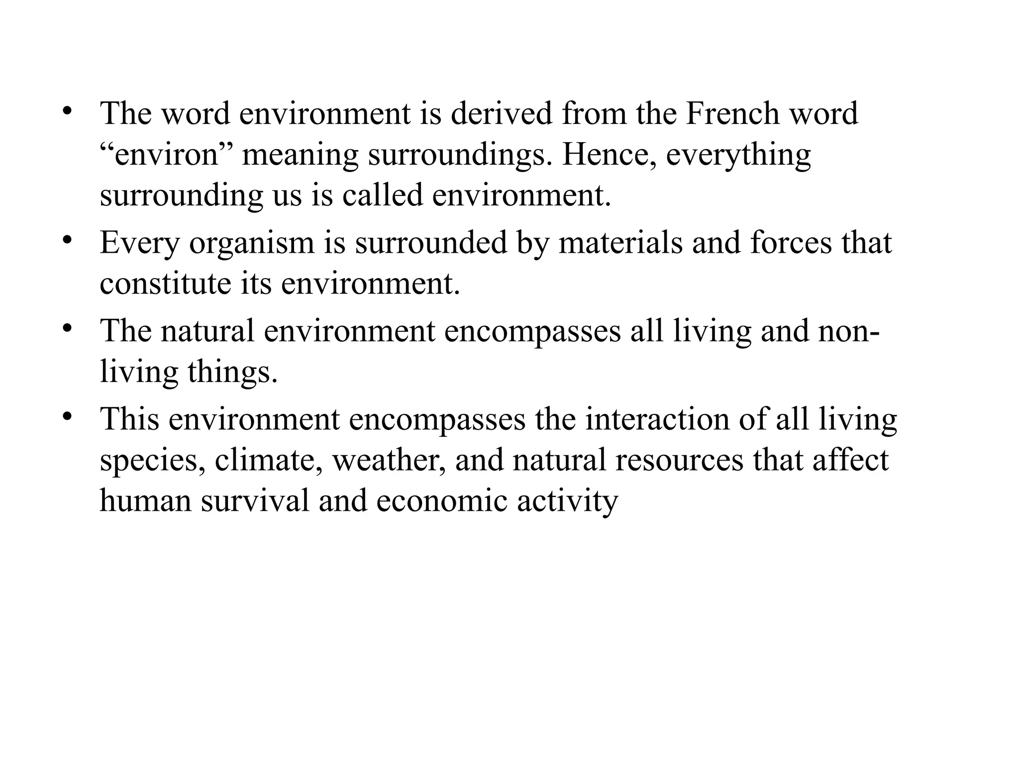 • The word environment is derived from the French word
“environ” meaning surroundings. Hence, everything
surrounding us is called environment.
• Every organism is surrounded by materials and forces that
constitute its environment.
• The natural environment encompasses all living and non-
living things.
• This environment encompasses the interaction of all living
species, climate, weather, and natural resources that affect
human survival and economic activity
 