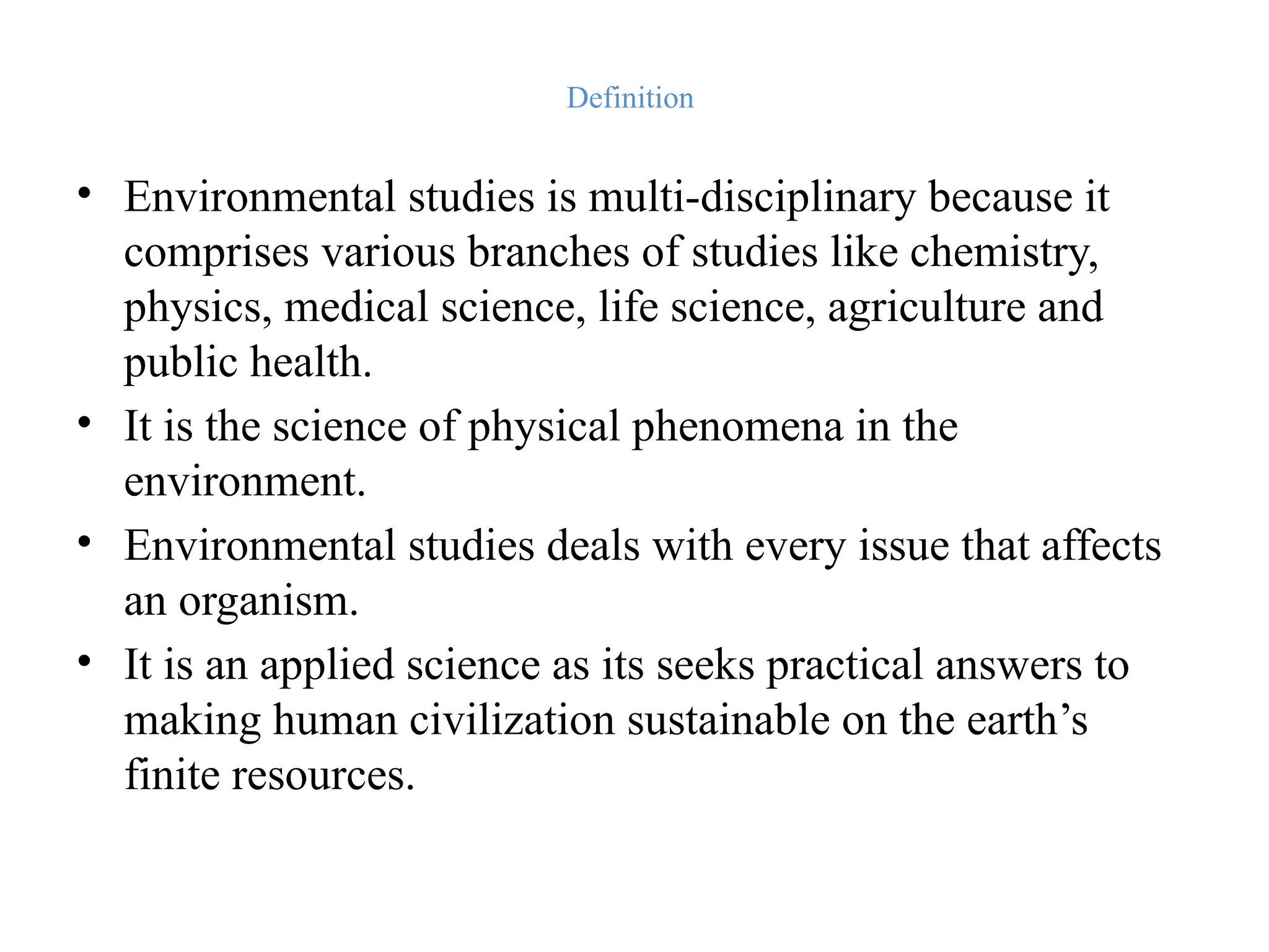 Definition
• Environmental studies is multi-disciplinary because it
comprises various branches of studies like chemistry,
physics, medical science, life science, agriculture and
public health.
• It is the science of physical phenomena in the
environment.
• Environmental studies deals with every issue that affects
an organism.
• It is an applied science as its seeks practical answers to
making human civilization sustainable on the earth’s
finite resources.
 